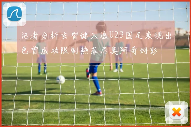 记者分析玄智健入选U23国足表现出色曾成功限制热菲尼奥阿奇姆彭