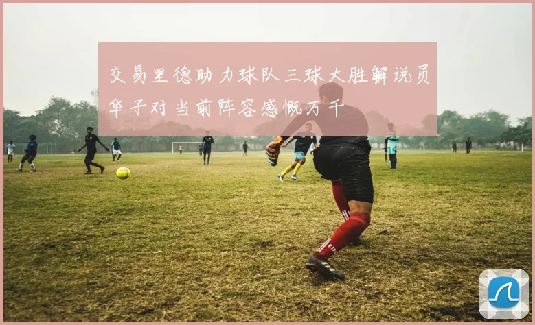 交易里德助力球队三球大胜解说员华子对当前阵容感慨万千