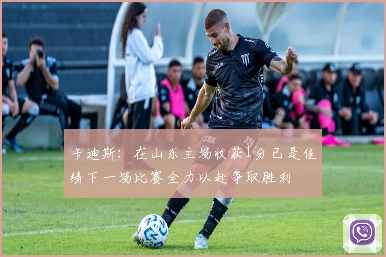 卡迪斯：在山东主场收获1分已是佳绩下一场比赛全力以赴争取胜利