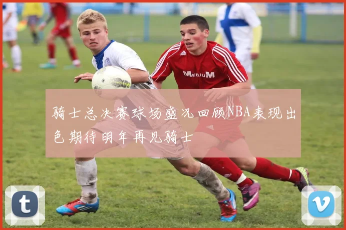 骑士总决赛球场盛况回顾NBA表现出色期待明年再见骑士