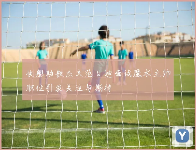 快船助教杰夫范甘迪面试魔术主帅职位引发关注与期待