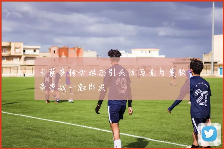 卡萨多转会动态引关注马竞与曼联争夺战一触即发