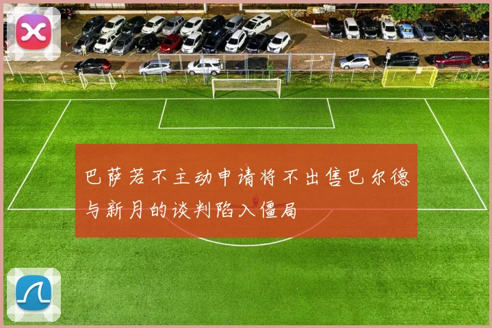 巴萨若不主动申请将不出售巴尔德与新月的谈判陷入僵局