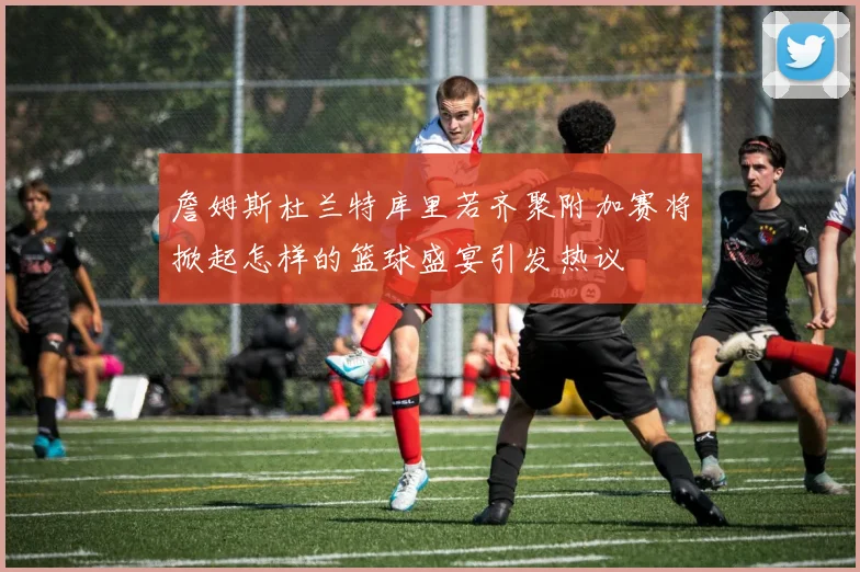 詹姆斯杜兰特库里若齐聚附加赛将掀起怎样的篮球盛宴引发热议