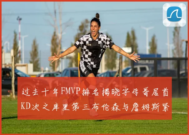 过去十年FMVP排名揭晓字母哥居首KD次之库里第三布伦森与詹姆斯紧随其后