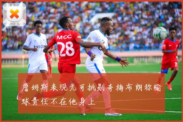 詹姆斯表现无可挑剔夸梅布朗称输球责任不在他身上