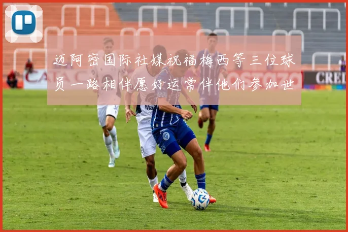 迈阿密国际社媒祝福梅西等三位球员一路相伴愿好运常伴他们参加世界杯