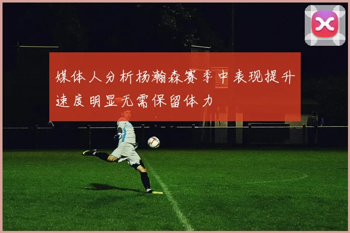 媒体人分析杨瀚森赛季中表现提升速度明显无需保留体力