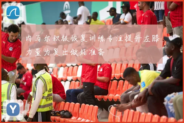 内马尔积极恢复训练专注提升左膝力量为复出做好准备