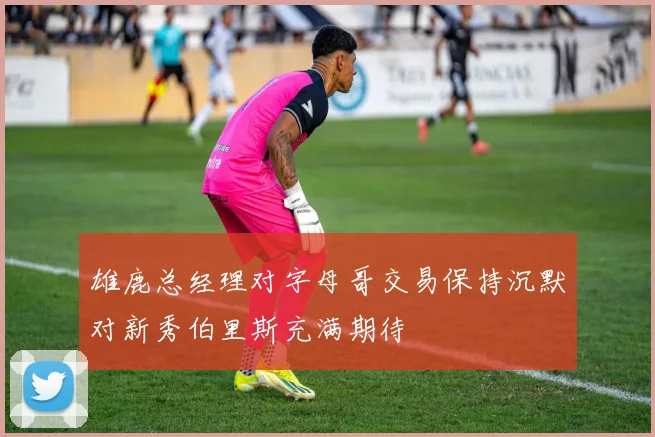 雄鹿总经理对字母哥交易保持沉默对新秀伯里斯充满期待