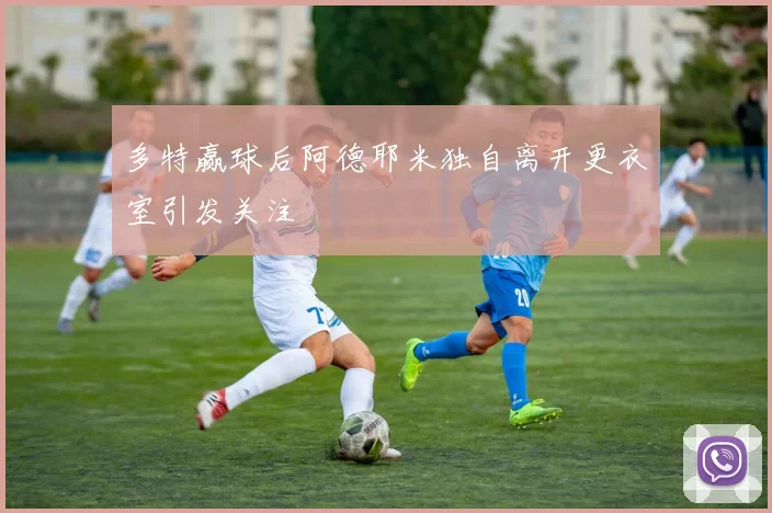 多特赢球后阿德耶米独自离开更衣室引发关注
